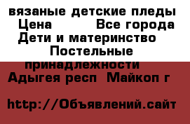 вязаные детские пледы › Цена ­ 950 - Все города Дети и материнство » Постельные принадлежности   . Адыгея респ.,Майкоп г.